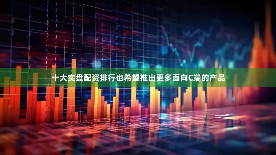 十大实盘配资排行也希望推出更多面向C端的产品