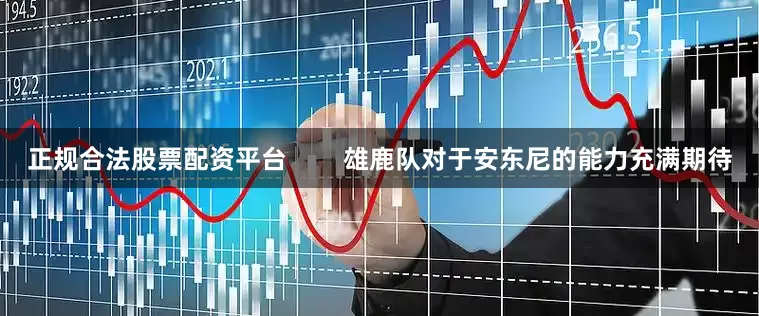正规合法股票配资平台        雄鹿队对于安东尼的能力充满期待