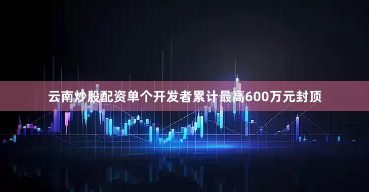 云南炒股配资单个开发者累计最高600万元封顶