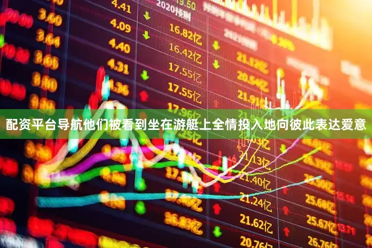 配资平台导航他们被看到坐在游艇上全情投入地向彼此表达爱意