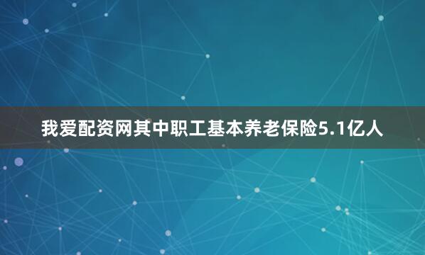 我爱配资网其中职工基本养老保险5.1亿人