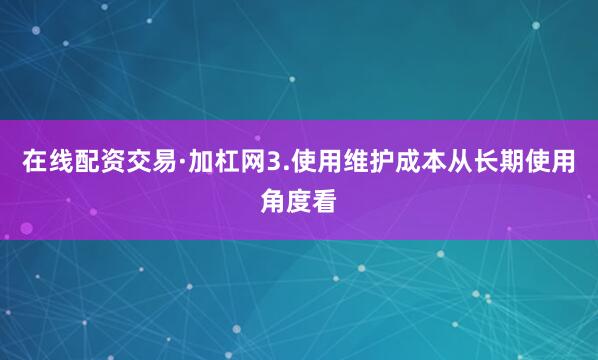 在线配资交易·加杠网3.使用维护成本从长期使用角度看